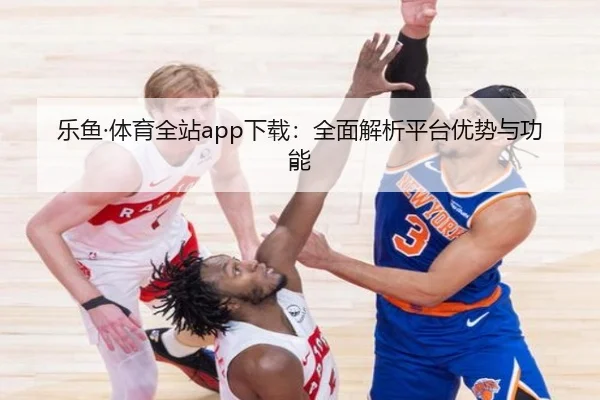 乐鱼·体育全站app下载:全面解析平台优势与功能