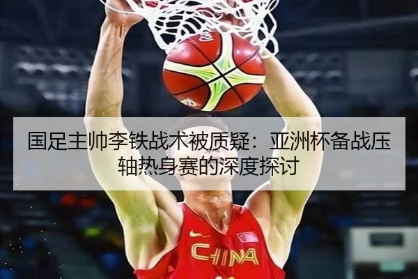 国足主帅李铁战术被质疑：亚洲杯备战压轴热身赛的深度探讨